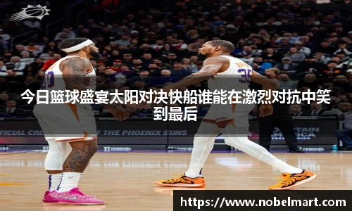 今日篮球盛宴太阳对决快船谁能在激烈对抗中笑到最后