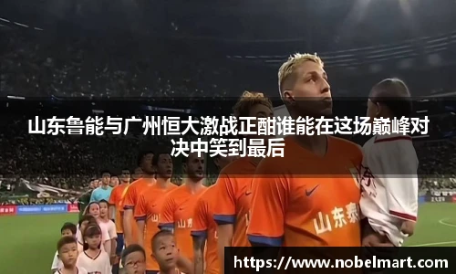 山东鲁能与广州恒大激战正酣谁能在这场巅峰对决中笑到最后